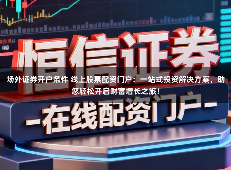 场外证券开户条件 线上股票配资门户：一站式投资解决方案，助您轻松开启财富增长之旅！